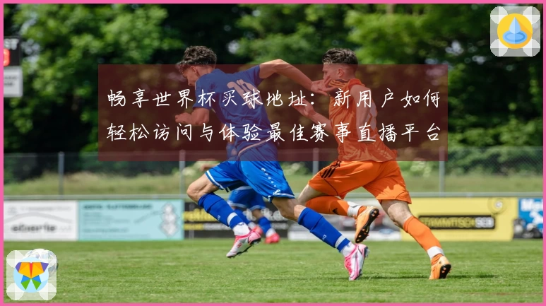 畅享世界杯买球地址：新用户如何轻松访问与体验最佳赛事直播平台